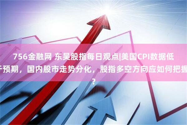 756金融网 东吴股指每日观点|美国CPI数据低于预期，国内股市走势分化，股指多空方向应如何把握？