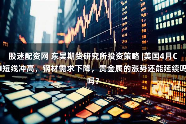 股迷配资网 东吴期货研究所投资策略 |美国4月CPI短线冲高，钢材需求下降，贵金属的涨势还能延续吗？