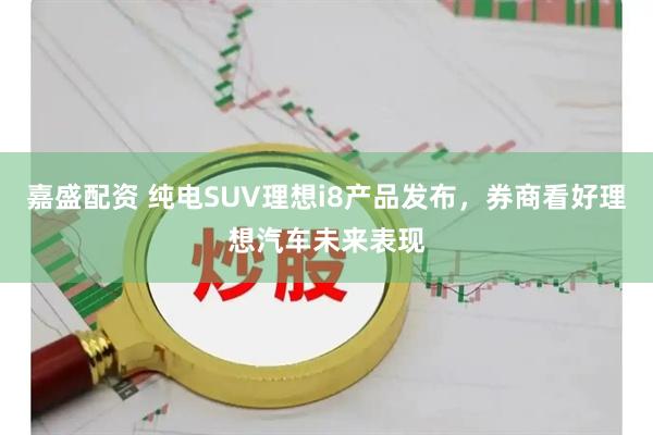 嘉盛配资 纯电SUV理想i8产品发布，券商看好理想汽车未来表现
