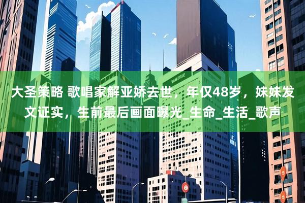 大圣策略 歌唱家解亚娇去世，年仅48岁，妹妹发文证实，生前最后画面曝光_生命_生活_歌声