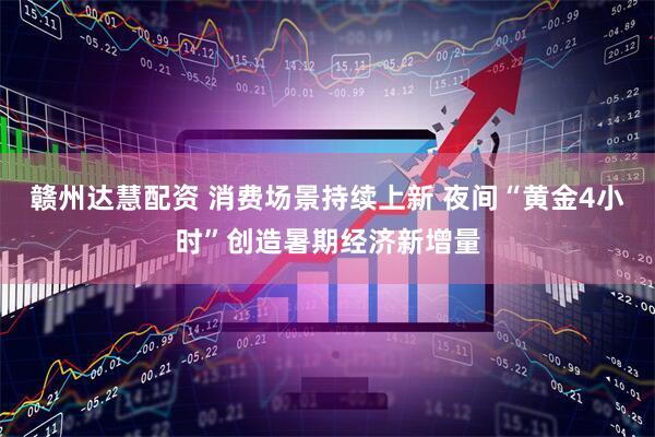 赣州达慧配资 消费场景持续上新 夜间“黄金4小时”创造暑期经济新增量