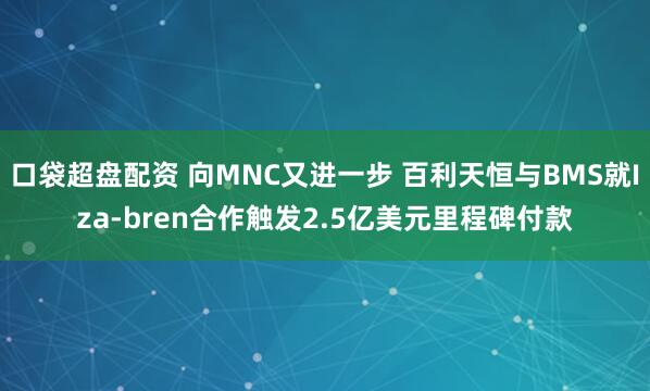 口袋超盘配资 向MNC又进一步 百利天恒与BMS就Iza-bren合作触发2.5亿美元里程碑付款