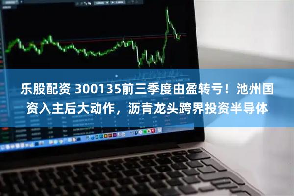 乐股配资 300135前三季度由盈转亏！池州国资入主后大动作，沥青龙头跨界投资半导体
