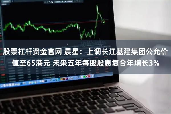 股票杠杆资金官网 晨星：上调长江基建集团公允价值至65港元 未来五年每股股息复合年增长3%