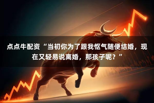 点点牛配资 “当初你为了跟我怄气随便结婚，现在又轻易说离婚，那孩子呢？”