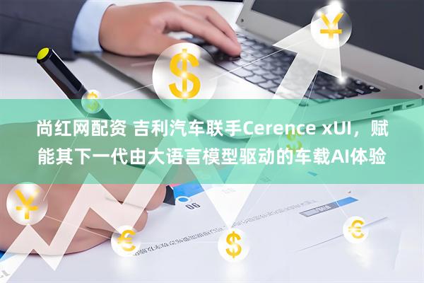 尚红网配资 吉利汽车联手Cerence xUI，赋能其下一代由大语言模型驱动的车载AI体验