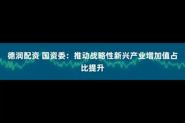 德润配资 国资委：推动战略性新兴产业增加值占比提升