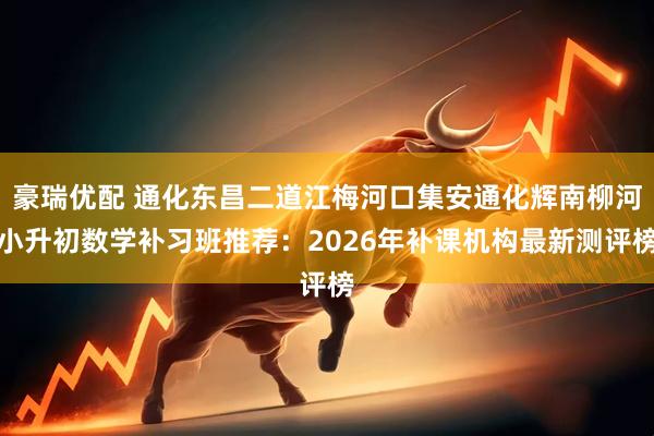 豪瑞优配 通化东昌二道江梅河口集安通化辉南柳河小升初数学补习班推荐：2026年补课机构最新测评榜