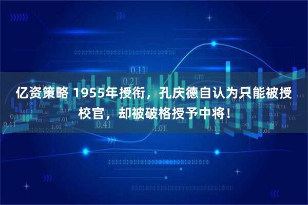 亿资策略 1955年授衔，孔庆德自认为只能被授校官，却被破格授予中将！